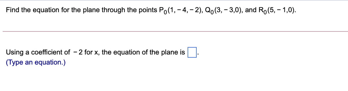 Find the equation for the plane through the points Po(1, – 4, – 2), Qo (3, – 3,0), and Ro(5, – 1,0).
Using a coefficient of - 2 for x, the equation of the plane is
(Type an equation.)
