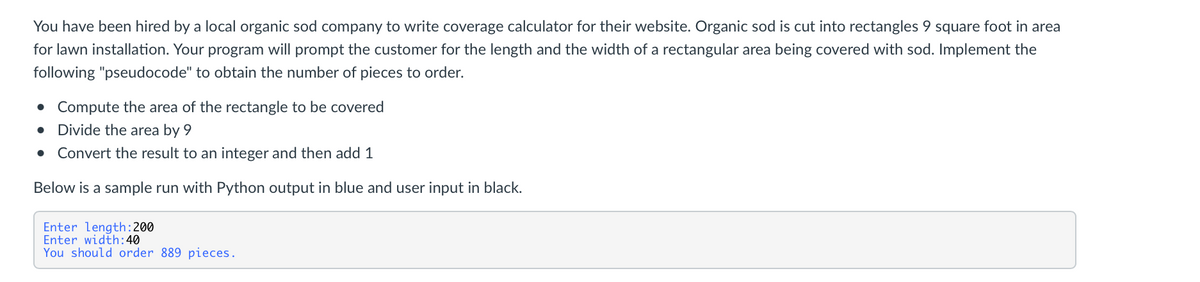 You have been hired by a local organic sod company to write coverage calculator for their website. Organic sod is cut into rectangles 9 square foot in area
for lawn installation. Your program will prompt the customer for the length and the width of a rectangular area being covered with sod. Implement the
following "pseudocode" to obtain the number of pieces to order.
• Compute the area of the rectangle to be covered
• Divide the area by 9
• Convert the result to an integer and then add 1
Below is a sample run with Python output in blue and user input in black.
Enter length:200
Enter width:40
You should order 889 pieces.
