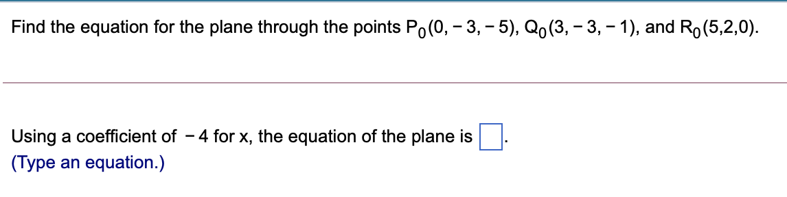 Find the equation for the plane through the points Po(0, – 3, – 5), Qo (3, – 3, – 1), and Ro(5,2,0).
Using a coefficient of - 4 for x, the equation of the plane is
(Type an equation.)
