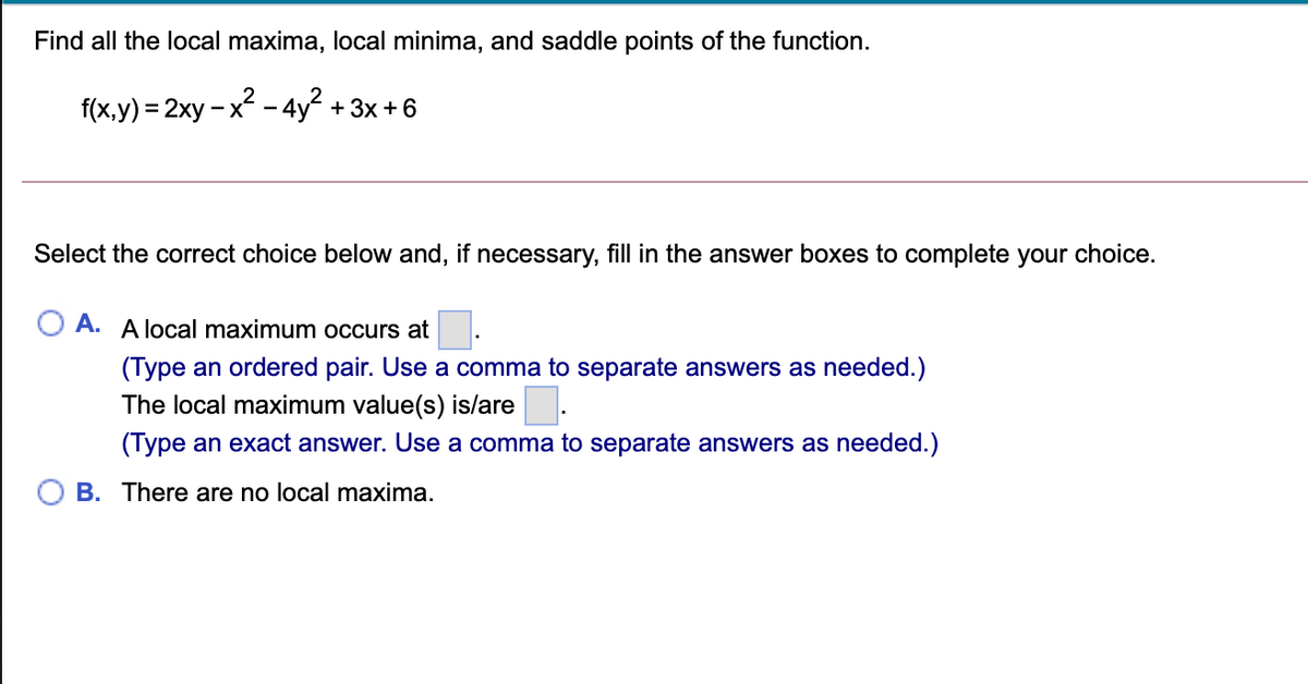Find all the local maxima, local minima, and saddle points of the function.
f(x,y) = 2xy – x – 4y + 3x + 6
-X
-
Select the correct choice below and, if necessary, fill in the answer boxes to complete your choice.
A. A local maximum occurs at.
(Type an ordered pair. Use a comma to separate answers as needed.)
The local maximum value(s) is/are
(Type an exact answer. Use a comma to separate answers as needed.)
B. There are no local maxima.
