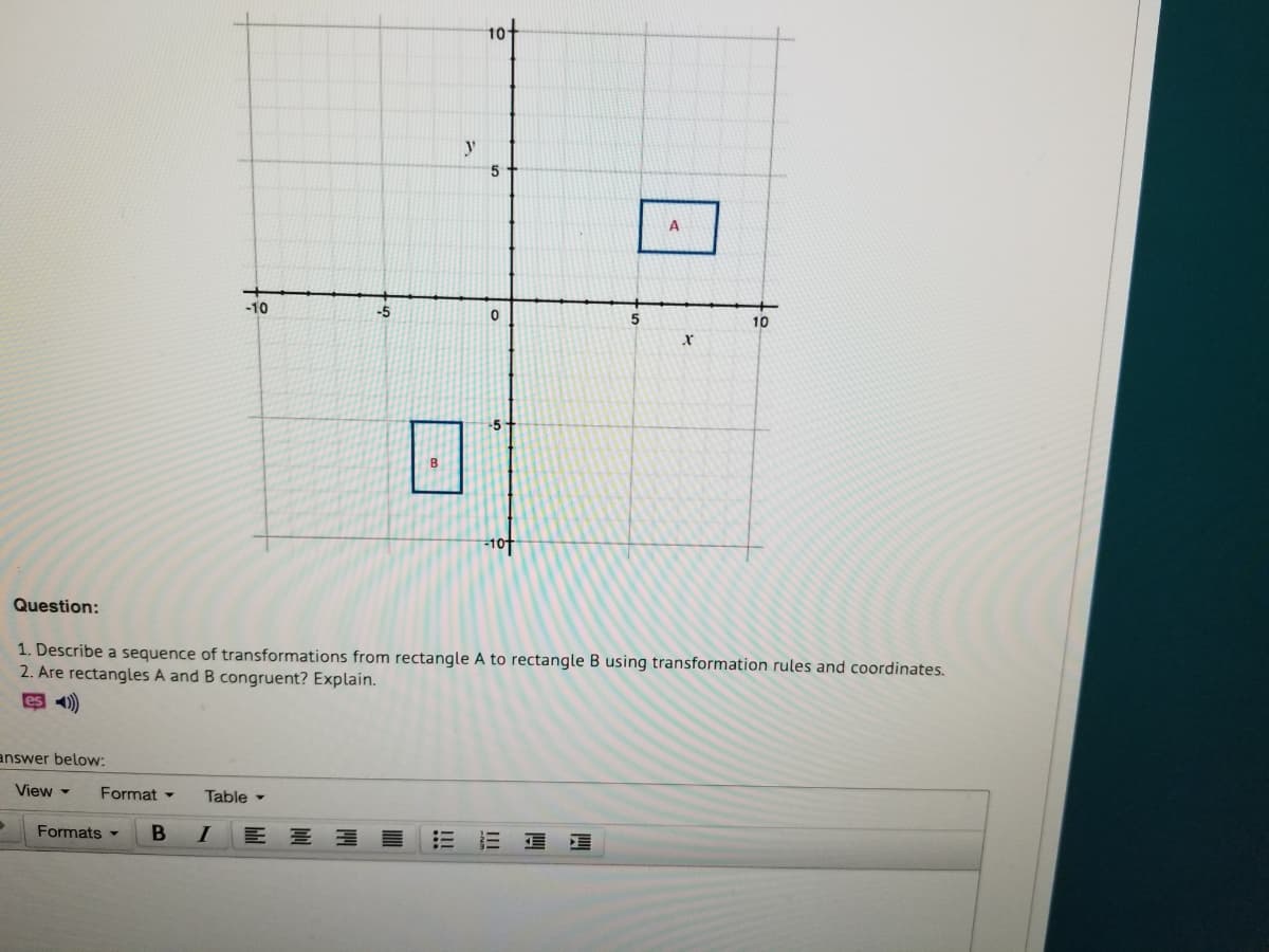 10
y
5
-10
-5
10
Question:
1. Describe a sequence of transformations from rectangle A to rectangle B using transformation rules and coordinates.
2. Are rectangles A and B congruent? Explain.
es )
answer below:
View -
Format -
Table -
Formats -
В
I
三 三 看
