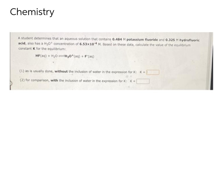 Chemistry
A student determines that an aqueous solution that contains 0.484 M potassium fluoride and 0.325 M hydrofluoric
acid, also has a H30+ concentration of 6.53x10-4 M. Based on these data, calculate the value of the equilibrium
constant K for the equilibrium:
HF(aq) + H₂0H30+ (aq) + F(aq)
(1) as is usually done, without the inclusion of water in the expression for K: K=
(2) for comparison, with the inclusion of water in the expression for K: K=[