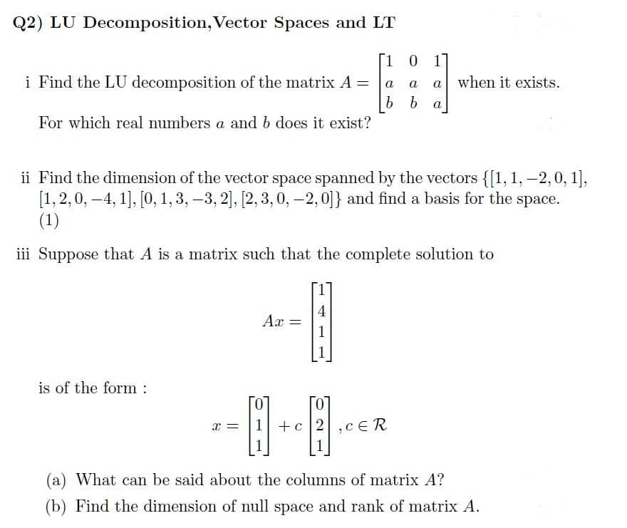 Q2) LU Decomposition, Vector Spaces and LT
1 0 1]
i Find the LU decomposition of the matrix A =
a
a a when it exists.
b b a
For which real numbers a and b does it exist?
ii Find the dimension of the vector space spanned by the vectors {[1, 1, -2,0, 1],
[1, 2, 0, 4, 1], [0, 1, 3, -3, 2], [2, 3, 0, -2,0]} and find a basis for the space.
(1)
-
iii Suppose that A is a matrix such that the complete solution to
4
Ax =
1
is of the form :
0
0
x = 1 +c2,cER
8+8
(a) What can be said about the columns of matrix A?
(b) Find the dimension of null space and rank of matrix A.
-