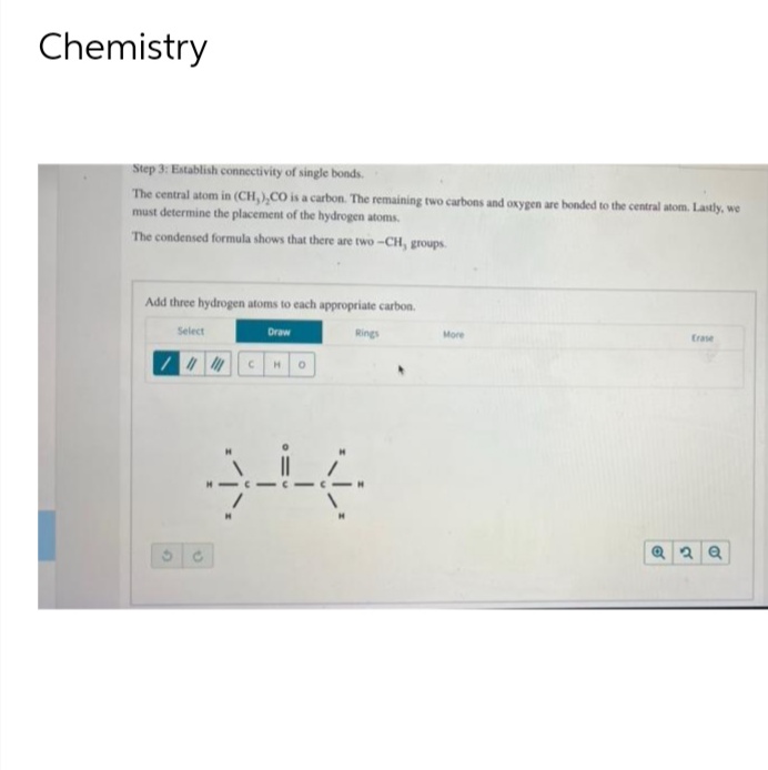 Chemistry
Step 3: Establish connectivity of single bonds.
The central atom in (CH,),CO is a carbon. The remaining two carbons and oxygen are bonded to the central atom. Lastly, we
must determine the placement of the hydrogen atoms.
The condensed formula shows that there are two-CH, groups.
Add three hydrogen atoms to each appropriate carbon.
Select
//
Draw
C H O
30
Rings
More
Erase
Q2Q