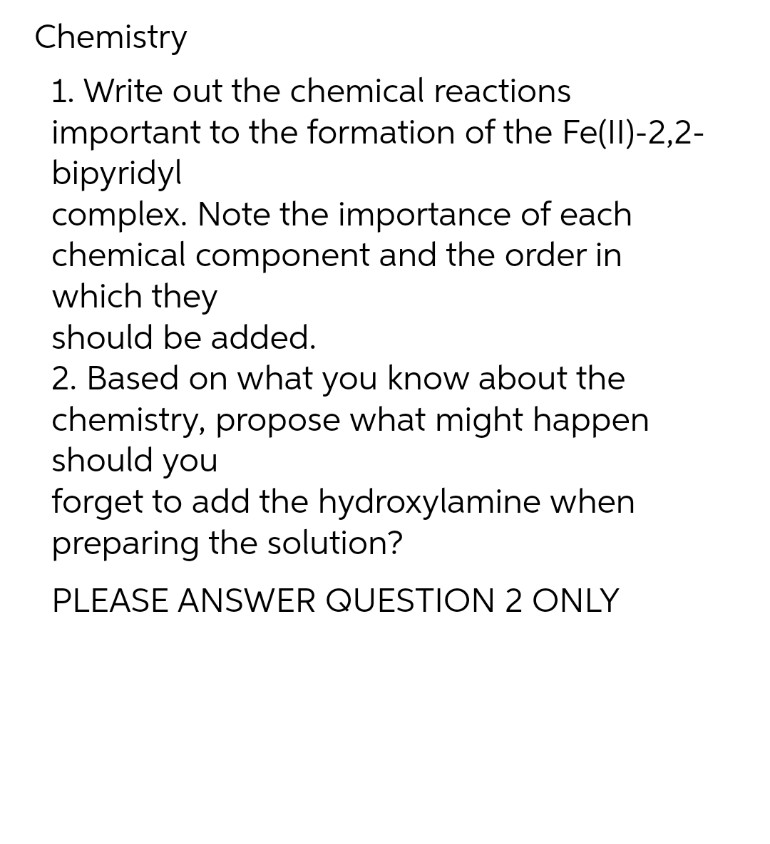 Chemistry
1. Write out the chemical reactions
important to the formation of the Fe(II)-2,2-
bipyridyl
complex. Note the importance of each
chemical component and the order in
which they
should be added.
2. Based on what you know about the
chemistry, propose what might happen
should you
forget to add the hydroxylamine when
preparing the solution?
PLEASE ANSWER QUESTION 2 ONLY