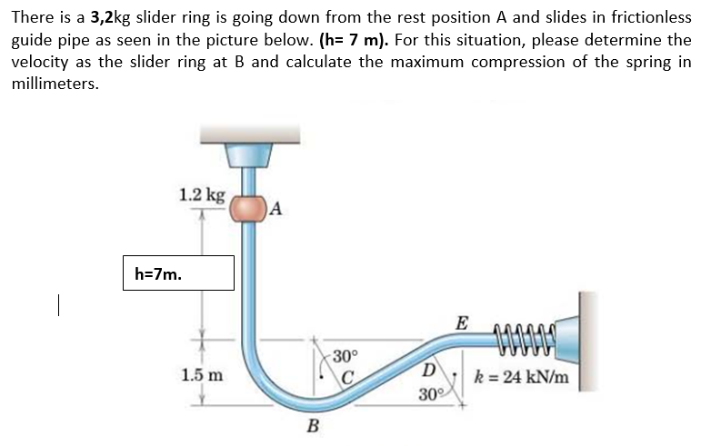 There is a 3,2kg slider ring is going down from the rest position A and slides in frictionless
guide pipe as seen in the picture below. (h= 7 m). For this situation, please determine the
velocity as the slider ring at B and calculate the maximum compression of the spring in
millimeters.
1.2 kg
h=7m.
E
30°
k = 24 kN/m
30°
1.5 m
C
B
