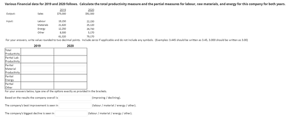 Various Financial data for 2019 and 2020 follows. Calculate the total productivity measure and the partial measures for labour, raw materials, and energy for this company for both years.
2019
$75,000
Output:
Input:
Sales
Total
Productivity
Partial Lab
Productivity
Partial
Material
Productivity
Labour
Materials
Energy
Other
19,150
21,620
12,250
8,300
61,320
For your answers, write value rounded to two decimal points. Include zeros if applicable and do not include any symbols. (Examples: 3.445 should be written as 3.45, 3.000 should be written as 3.00)
2019
2020
2020
$92,300
22,150
25,120
26,730
5,170
79,170
Partial
Energy
Partial
Other
For your answers below, type one of the options exactly as provided in the brackets.
Based on the results the company overall is
The company's best improvement is seen in
The company's biggest decline is seen in
(improving / declining).
(labour / material / energy / other).
(labour / material / energy / other).