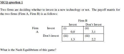 MCQ question 1
Two firms are deciding whether to invest in a new technology or not. The payoff matrix for
the two firms (Firm A, Firm B) is as follows:
Firm
A
Invest
(i)
Don't invest (iii)
What is the Nash Equilibrium of this game?
Invest
0,0
1,3
Firm B
Don't Invest
(ii)
(iii)
3,1
2,2