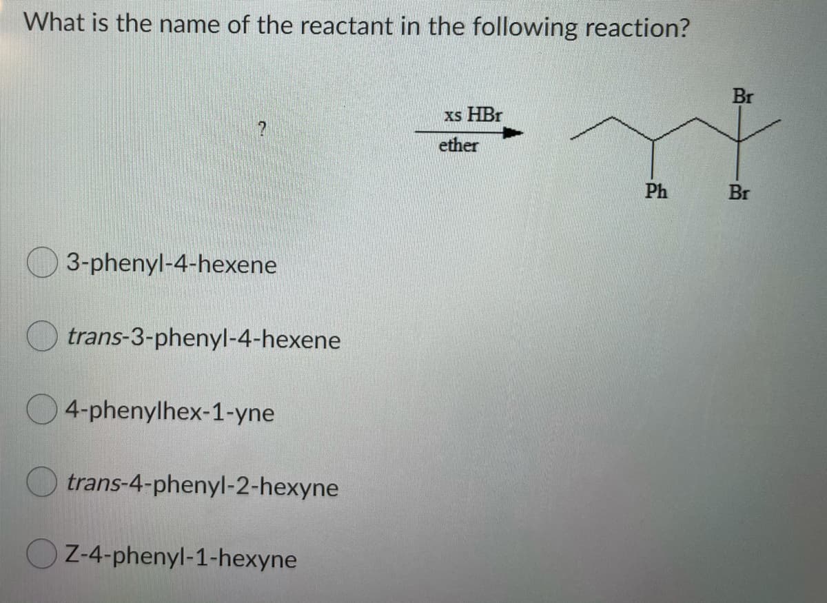 What is the name of the reactant in the following reaction?
Br
xs HBr
ether
Ph
Br
3-phenyl-4-hexene
trans-3-phenyl-4-hexene
4-phenylhex-1-yne
trans-4-phenyl-2-hexyne
Z-4-phenyl-1-hexyne
