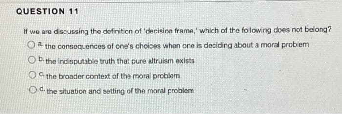 QUESTION 11
If we are discussing the definition of 'decision frame,' which of the following does not belong?
O a the consequences of one's choices when one is deciding about a moral problem
b.
O D. the indisputable truth that pure altruism exists
OC. the broader context of the moral problem
O d. the situation and setting of the moral problem
