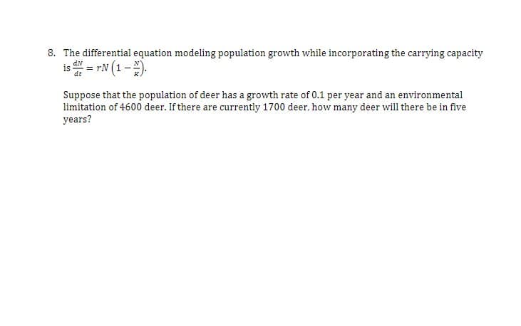 8. The differential equation modeling population growth while incorporating the carrying capacity
is = rN (1 -).
dt
Suppose that the population of deer has a growth rate of 0.1 per year and an environmental
limitation of 4600 deer. If there are currently 1700 deer, how many deer will there be in five
years?
