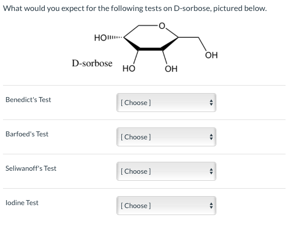 What would you expect for the following tests on D-sorbose, pictured below.
НОш.
Он
D-sorbose
но
Он
Benedict's Test
[Choose]
Barfoed's Test
[Choose]
Seliwanoff's Test
[Choose]
lodine Test
[Choose]
