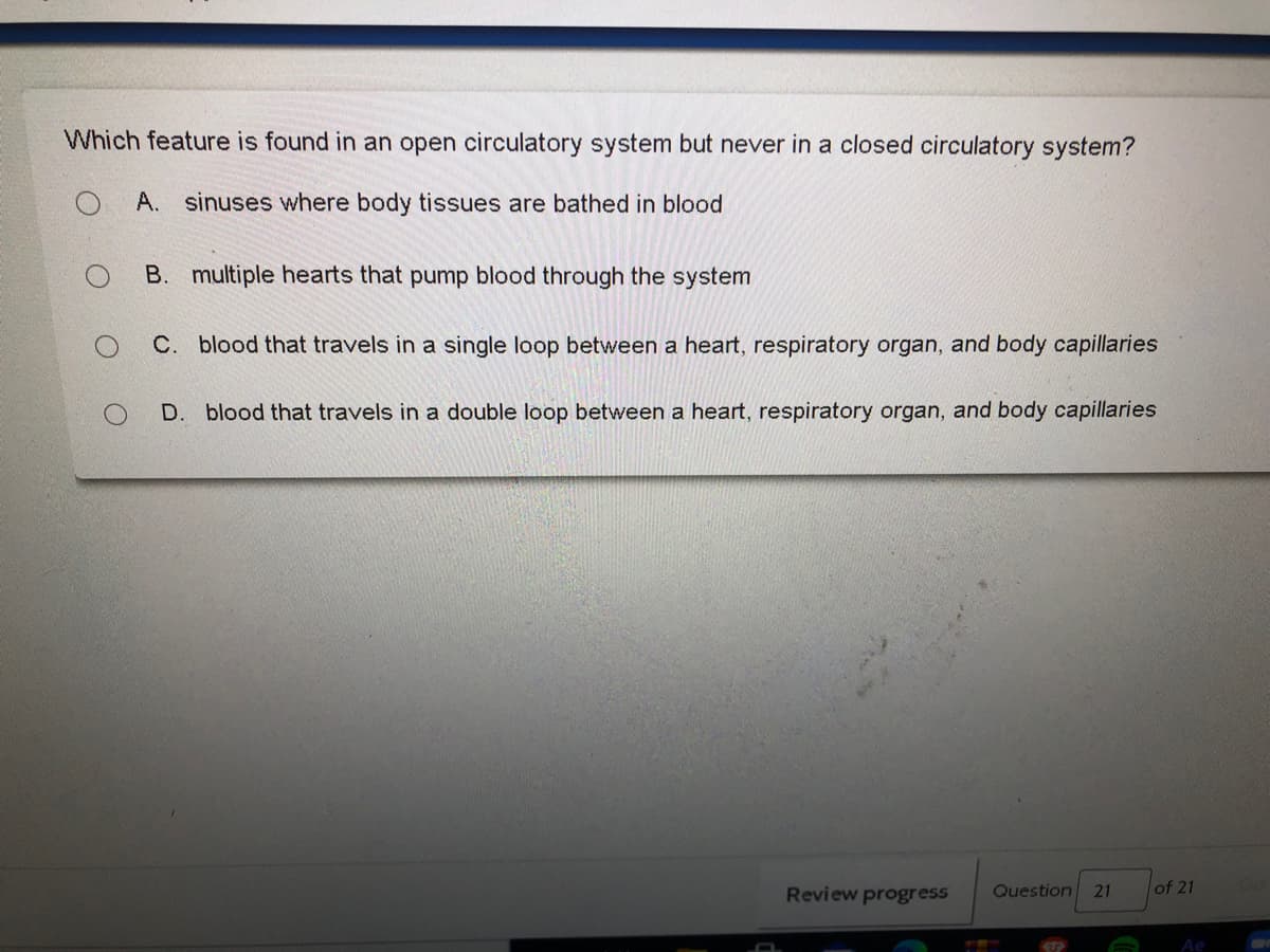 Which feature is found in an open circulatory system but never in a closed circulatory system?
A. sinuses where body tissues are bathed in blood
B. multiple hearts that pump blood through the system
C. blood that travels in a single loop between a heart, respiratory organ, and body capillaries
D. blood that travels in a double loop between a heart, respiratory organ, and body capillaries
Review progress
Question 21
of 21
