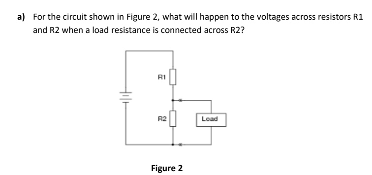 a) For the circuit shown in Figure 2, what will happen to the voltages across resistors R1
and R2 when a load resistance is connected across R2?
R1
R2
Load
Figure 2
