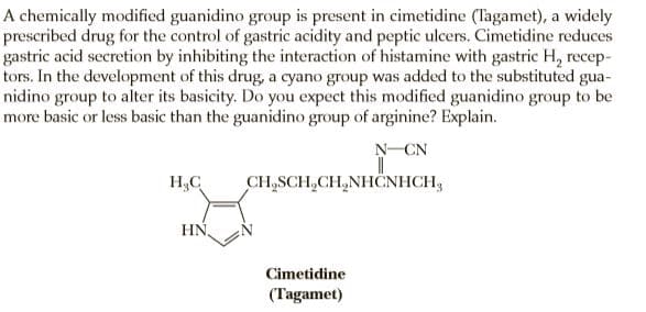 A chemically modified guanidino group is present in cimetidine (Tagamet), a widely
prescribed drug for the control of gastric acidity and peptic ulcers. Cimetidine reduces
gastric acid secretion by inhibiting the interaction of histamine with gastric H, recep-
tors. In the development of this drug, a cyano group was added to the substituted gua-
nidino group to alter its basicity. Do you expect this modified guanidino group to be
more basic or less basic than the guanidino group of arginine? Explain.
N-CN
H,C
CH,SCH,CH,NHËNHCH,
HN,
Cimetidine
(Tagamet)
