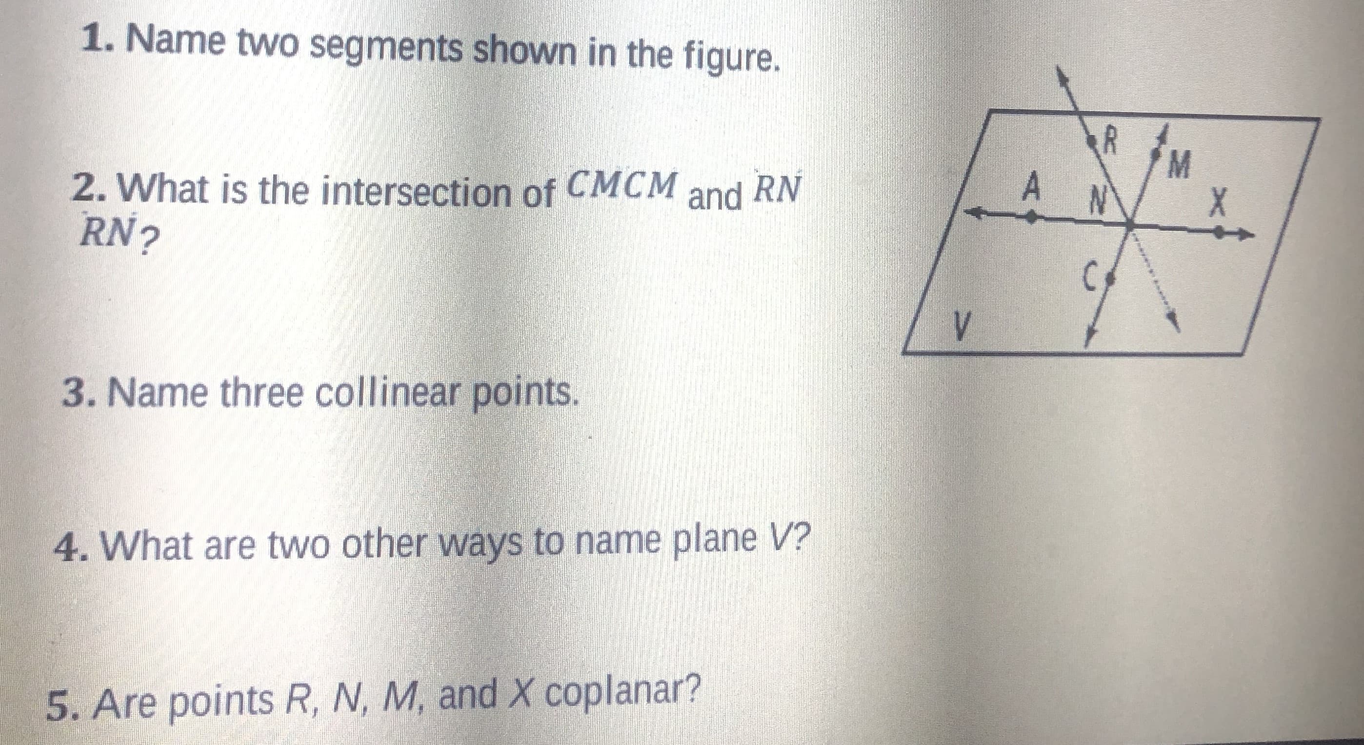 1. Name two segments shown in the figure.
R
A
СМСМ and
2. What is the intersection of
RN?
3. Name three collinear points.
4. What are two other ways to name plane V?
5. Are points R, N, M, and X coplanar?
