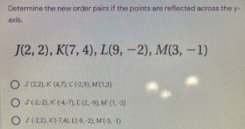 Determine the new order pairs if the points are reflected across the y-
axis.
J(2, 2), K(7, 4), L(9, -2), M(3, -1)
O J (2.2), K (4,7),L (2,9), M'(1,3)
O '(2,2), K (-4,7), E (2,-9), M (1,-3)
O s(22). K(7,4), L(-9, -2), M(-3, -1)
