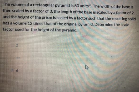 The volume of a rectangular pyramid is 60 units. The width of the base is
then scaled by a factor of 3, the length of the base is scaled by a factor of 2,
and the height of the prism is scaled by a factor such that the resulting solid
has a volume 12 times that of the original pyramid. Determine the scale
factor used for the height of the pyramid.
12
6
