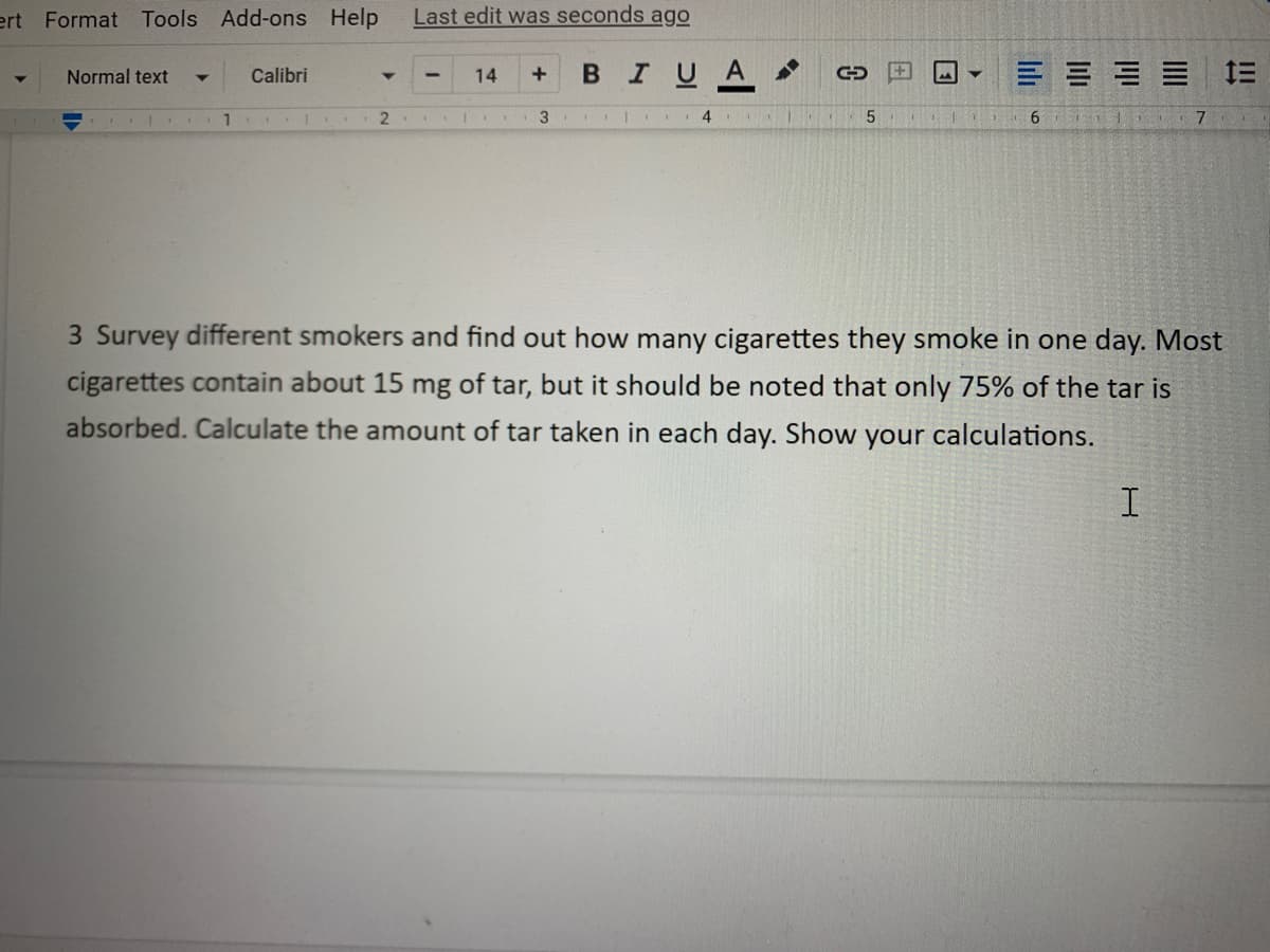 Last edit was seconds ago
14
ert Format Tools Add-ons Help
Normal text
▼
Calibri
BIUA
三三三三
1.
2
3
|
4
5
T
6
101 7
3 Survey different smokers and find out how many cigarettes they smoke in one day. Most
cigarettes contain about 15 mg of tar, but it should be noted that only 75% of the tar is
absorbed. Calculate the amount of tar taken in each day. Show your calculations.
I
C
Y