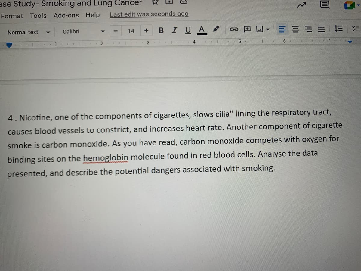 ase Study-Smoking and Lung Cancer
W
Format Tools Add-ons Help Last edit was seconds ago
Normal text
14
+ B I U A
== V=
Calibri
11
2
1.
3 4
5
6
4. Nicotine, one of the components of cigarettes, slows cilia" lining the respiratory tract,
causes blood vessels to constrict, and increases heart rate. Another component of cigarette
smoke is carbon monoxide. As you have read, carbon monoxide competes with oxygen for
binding sites on the hemoglobin molecule found in red blood cells. Analyse the data
presented, and describe the potential dangers associated with smoking.
C
14²
0