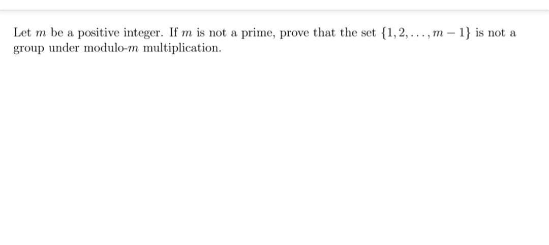 Let m be a positive integer. If m is not a prime, prove that the set {1,2,..., m - 1} is not a
group under modulo-m multiplication.
