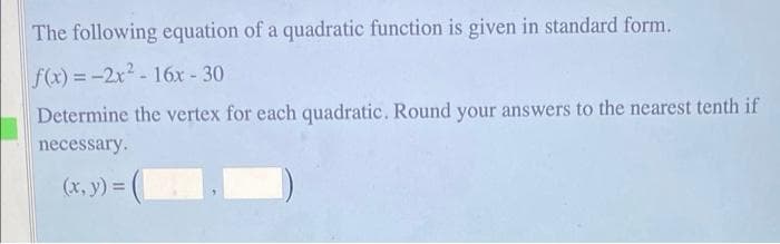 The following equation of a quadratic function is given in standard form.
f(x) = -2x2- 16x - 30
Determine the vertex for each quadratic. Round your answers to the nearest tenth if
necessary.
(x, y) =
