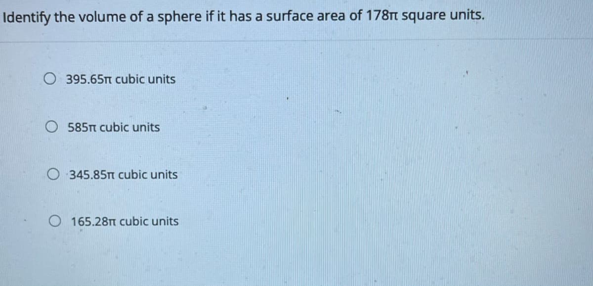 Identify the volume of a sphere if it has a surface area of 178TT square units.
O 395.65TT cubic units
585TT cubic units
O 345.85T cubic units
O 165.28 cubic units
