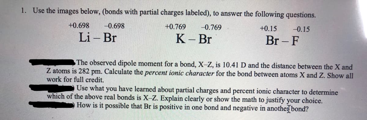 1. Use the images below, (bonds with partial charges labeled), to answer the following questions.
+0.698
-0.698
+0.769
-0.769
+0.15
-0.15
Li – Br
К-Br
Br – F
|
The observed dipole moment for a bond, X-Z, is 10.41 D and the distance between the X and
Z atoms is 282 pm. Calculate the percent ionic character for the bond between atoms X and Z. Show all
work for full credit.
Use what you have learned about partial charges and percent ionic character to determine
which of the above real bonds is X-Z. Explain clearly or show the math to justify your choice.
How is it possible that Br is positive in one bond and negative in anothe bond?
