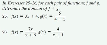 In Exercises 25-26, for each pair of functions, f and g,
determine the domain of f + g.
25. fх) %3D Зх + 4, g(х)
4 - x
7x
4
* + 6 8(x) =
x + 1
26. f(х)
%3|
