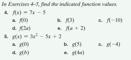 In Exercises 4-5, find the indicated function values.
4. f(x) = 7x – 5
а. f(0)
b. f(3)
c. f(-10)
d. f(2a)
5. g(x) = 3x? – 5x + 2
е. f(а + 2)
|
b. g(5)
a. g(0)
d. g(b)
c. g(-4)
e. g(4a)
