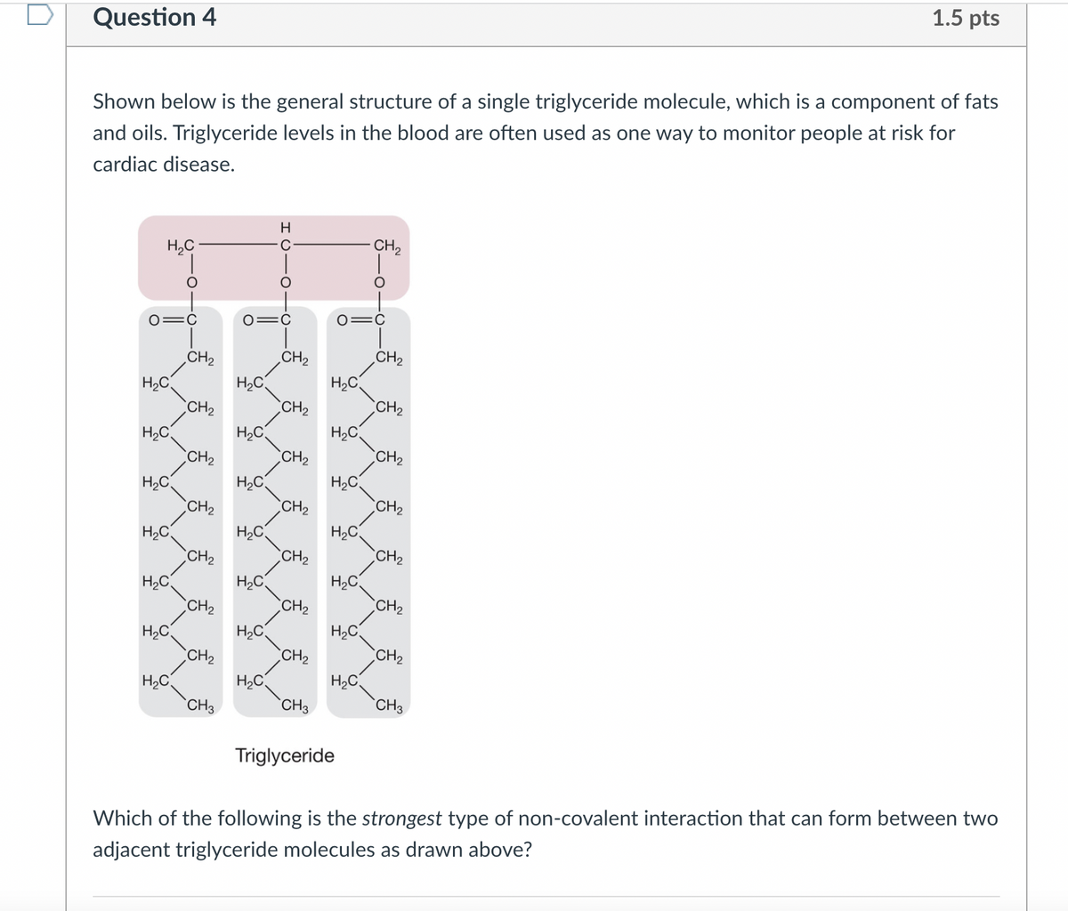 Question 4
Shown below is the general structure of a single triglyceride molecule, which is a component of fats
and oils. Triglyceride levels in the blood are often used as one way to monitor people at risk for
cardiac disease.
H₂C
O=C
H₂C
H₂C
H₂C
H₂C
H₂C
H₂C
H₂C
CH₂
CH₂
CH₂
CH₂
CH₂
CH₂
CH₂
CH3
O=C
H₂C
H₂C
H₂C
H₂C
H₂C
H₂C
H
C
H₂C
CH₂
CH₂
CH₂
CH₂
CH₂
CH₂
CH₂
CH3
H₂C
O=C
H₂C
H₂C
H₂C
H₂C
H₂C
H₂C
Triglyceride
CH₂
CH₂
CH₂
CH₂
CH₂
CH₂
CH₂
CH₂
1.5 pts
CH3
Which of the following is the strongest type of non-covalent interaction that can form between two
adjacent triglyceride molecules as drawn above?