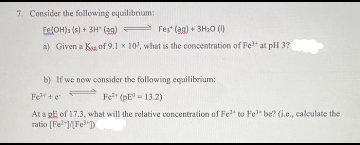 7. Consider the following equilibrium:
Fe(OH)3 (s) + 3H+ (ag)
Fe3+ (aq) + 3H₂0 (1)
a) Given a Kap of 9.1 x 103, what is the concentration of Fe³+ at pH 3?
b) If we now consider the following equilibrium:
Fe³+ + e
Fe2+ (pE0= 13.2)
At a p of 17.3, what will the relative concentration of Fe2+ to Fe³+ be? (i.e., calculate the
ratio [Fe2+]/[Fe³+])