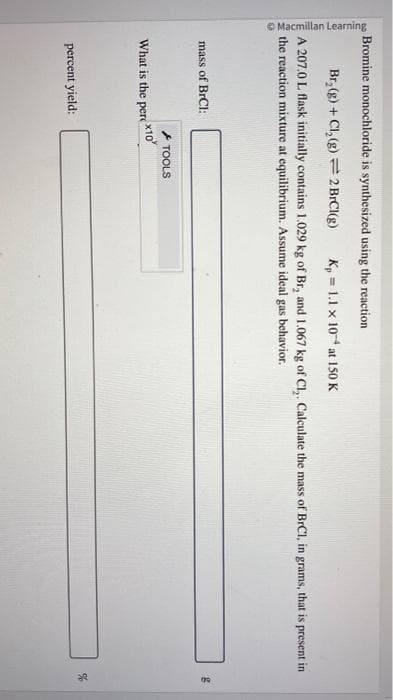 Macmillan Learning
Bromine monochloride is synthesized using the reaction
Br₂(g) + Cl₂(g) 2 BrCl(g) K, 1.1 x 104 at 150 K
A 207.0 L flask initially contains 1.029 kg of Br, and 1.067 kg of Cl,. Calculate the mass of BrC1, in grams, that is present in
the reaction mixture at equilibrium. Assume ideal gas behavior.
mass of BrCl:
x10
What is the perc
percent yield:
TOOLS
g
%