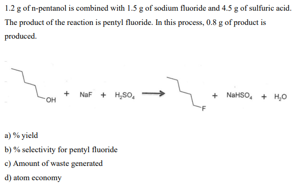 1.2 g of n-pentanol is combined with 1.5 g of sodium fluoride and 4.5 g of sulfuric acid.
The product of the reaction is pentyl fluoride. In this process, 0.8 g of product is
produced.
OH
NaF + H₂SO4
a) % yield
b) % selectivity for pentyl fluoride
c) Amount of waste generated
d) atom economy
+ NaHSO4 + H₂O