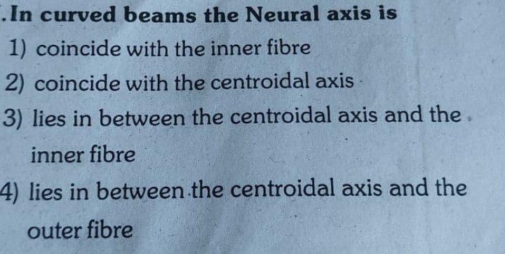 .In curved beams the Neural axis is
1) coincide with the inner fibre
2) coincide with the centroidal axis
3) lies in between the centroidal axis and the.
inner fibre
4) lies in between the centroidal axis and the
outer fibre
