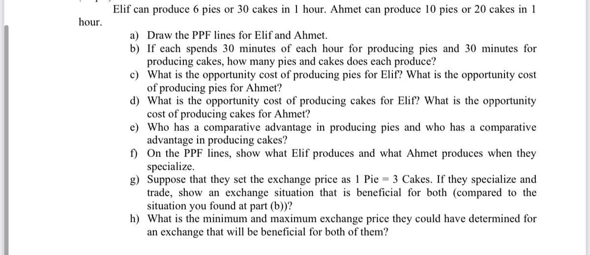 Elif can produce 6 pies or 30 cakes in 1 hour. Ahmet can produce 10 pies or 20 cakes in 1
hour.
a) Draw the PPF lines for Elif and Ahmet.
b) If each spends 30 minutes of each hour for producing pies and 30 minutes for
producing cakes, how many pies and cakes does each produce?
c) What is the opportunity cost of producing pies for Elif? What is the opportunity cost
of producing pies for Ahmet?
d) What is the opportunity cost of producing cakes for Elif? What is the opportunity
cost of producing cakes for Ahmet?
e) Who has a comparative advantage in producing pies and who has a comparative
advantage in producing cakes?
f) On the PPF lines, show what Elif produces and what Ahmet produces when they
specialize.
g) Suppose that they set the exchange price as 1 Pie = 3 Cakes. If they specialize and
trade, show an exchange situation that is beneficial for both (compared to the
situation you found at part (b))?
h) What is the minimum and maximum exchange price they could have determined for
an exchange that will be beneficial for both of them?
