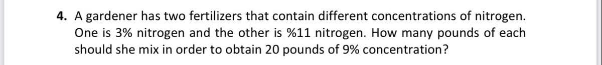 4. A gardener has two fertilizers that contain different concentrations of nitrogen.
One is 3% nitrogen and the other is %11 nitrogen. How many pounds of each
should she mix in order to obtain 20 pounds of 9% concentration?
