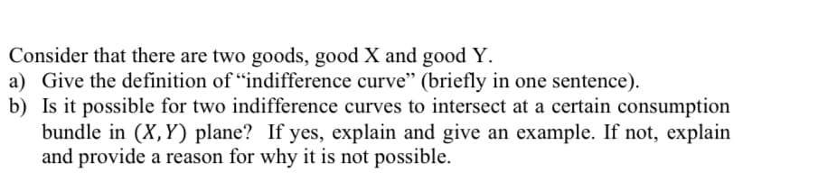 Consider that there are two goods, good X and good Y.
a) Give the definition of "indifference curve" (briefly in one sentence).
b) Is it possible for two indifference curves to intersect at a certain consumption
bundle in (X,Y) plane? If yes, explain and give an example. If not, explain
and provide a reason for why it is not possible.