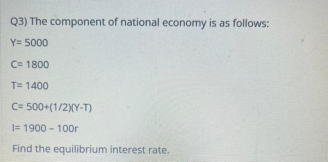 Q3) The component of national economy is as follows:
Y= 5000
C= 1800
T= 1400
C= 500+(1/2)(Y-T)
|= 1900 - 100r
Find the equilibrium interest rate.
