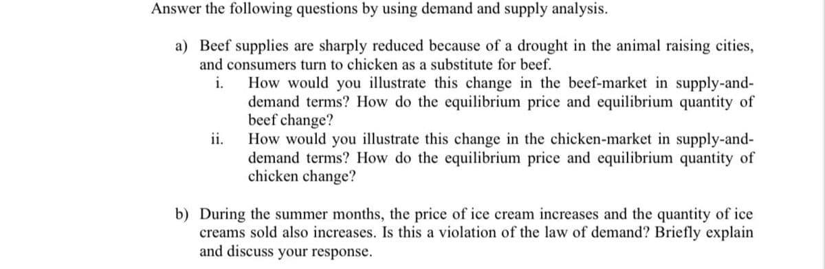 Answer the following questions by using demand and supply analysis.
a) Beef supplies are sharply reduced because of a drought in the animal raising cities,
and consumers turn to chicken as a substitute for beef.
i.
How would you illustrate this change in the beef-market in supply-and-
demand terms? How do the equilibrium price and equilibrium quantity of
beef change?
How would you illustrate this change in the chicken-market in supply-and-
demand terms? How do the equilibrium price and equilibrium quantity of
chicken change?
ii.
b) During the summer months, the price of ice cream increases and the quantity of ice
creams sold also increases. Is this a violation of the law of demand? Briefly explain
and discuss your response.
