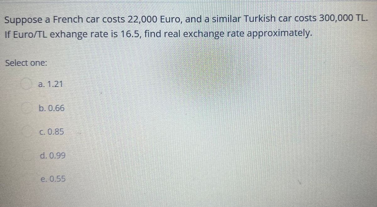 Suppose a French car costs 22,000 Euro, and a similar Turkish car costs 300,000 TL.
If Euro/TL exhange rate is 16.5, find real exchange rate approximately.
Select one:
а. 1.21
b.0.66
C. 0.85
d. 0.99
е. 0.55
