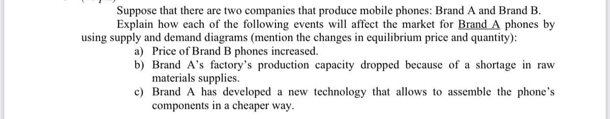 Suppose that there are two companies that produce mobile phones: Brand A and Brand B.
Explain how each of the following events will affect the market for Brand A phones by
using supply and demand diagrams (mention the changes in equilibrium price and quantity):
a) Price of Brand B phones increased.
b) Brand A's factory's production capacity dropped because of a shortage in raw
materials supplies.
c) Brand A has developed a new technology that allows to assemble the phone's
components in a cheaper way.

