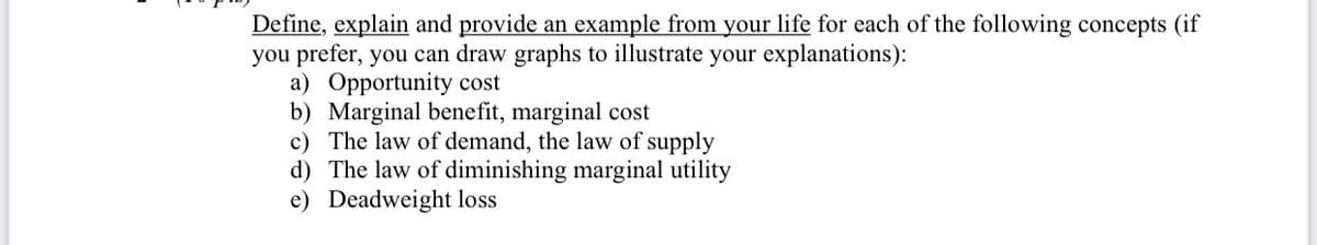 Define, explain and provide an example from your life for each of the following concepts (if
you prefer, you can draw graphs to illustrate your explanations):
a) Opportunity cost
b) Marginal benefit, marginal cost
c) The law of demand, the law of supply
d) The law of diminishing marginal utility
e) Deadweight loss
