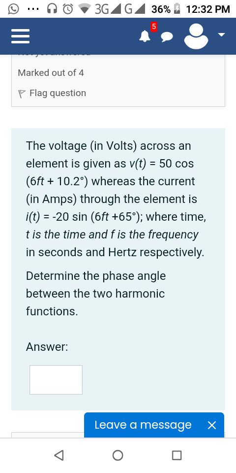3GAG
36% 2 12:32 PM
...
5
Marked out of 4
P Flag question
The voltage (in Volts) across an
element is given as v(t) = 50 cos
(6ft + 10.2°) whereas the current
(in Amps) through the element is
i(t) = -20 sin (6ft +65°); where time,
t is the time and f is the frequency
in seconds and Hertz respectively.
Determine the phase angle
between the two harmonic
functions.
Answer:
Leave a message
II
