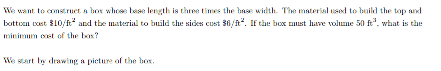 We want to construct a box whose base length is three times the base width. The material used to build the top and
bottom cost $10/ft² and the material to build the sides cost $6/ft?. If the box must have volume 50 ft°, what is the
minimum cost of the box?
We start by drawing a picture of the box.
