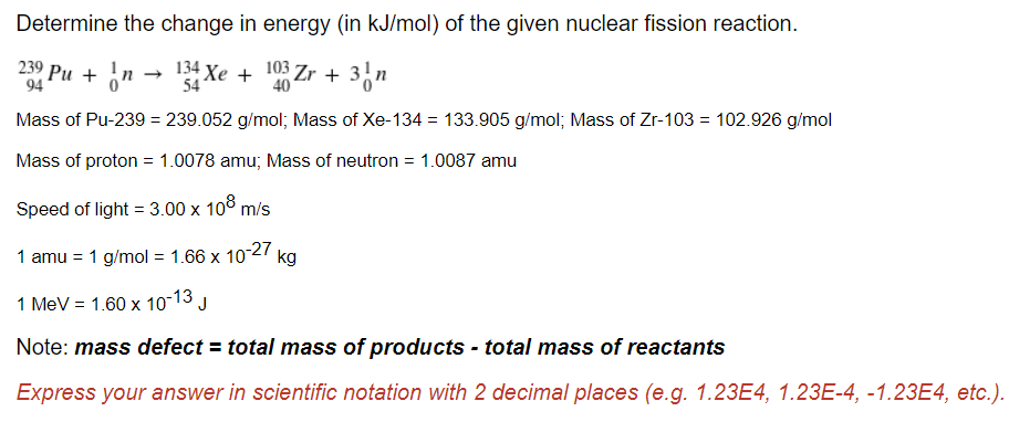 Determine the change in energy (in kJ/mol) of the given nuclear fission reaction.
239 Pu + In →
94
Xe + Zr + 3"
103
40
54
Mass of Pu-239 = 239.052 g/mol; Mass of Xe-134 = 133.905 g/mol; Mass of Zr-103 = 102.926 g/mol
Mass of proton = 1.0078 amu; Mass of neutron = 1.0087 amu
Speed of light = 3.00 x 10° m/s
1 amu = 1 g/mol = 1.66 x 1027 kg
1 MeV = 1.60 x 10-13 J
Note: mass defect = total mass of products - total mass of reactants
Express your answer in scientific notation with 2 decimal places (e.g. 1.23E4, 1.23E-4, -1.23E4, etc.).
