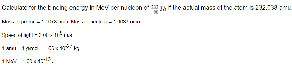 Calculate for the binding energy in MeV per nucleon of 232 Th if the actual mass of the atom is 232.038 amu.
90
Mass of proton = 1.0078 amu; Mass of neutron = 1.0087 amu
Speed of light = 3.00 x 10° m/s
1 amu = 1 g/mol = 1.66 x 1027
kg
1 MeV = 1.60 x 10-13 J

