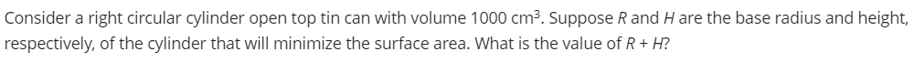 Consider a right circular cylinder open top tin can with volume 1000 cm3. Suppose R and H are the base radius and height,
respectively, of the cylinder that will minimize the surface area. What is the value of R+ H?
