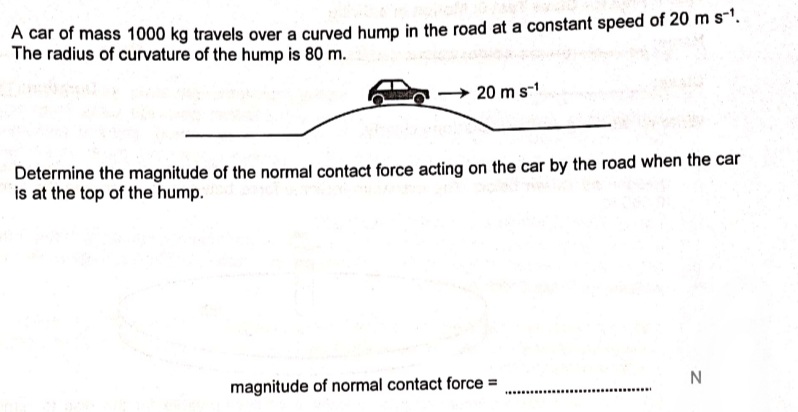 A car of mass 1000 kg travels over a curved hump in the road at a constant speed of 20 m s"'.
The radius of curvature of the hump is 80 m.
20 m s-
Determine the magnitude of the normal contact force acting on the car by the road when the car
is at the top of the hump.
magnitude of normal contact force =
........
..............

