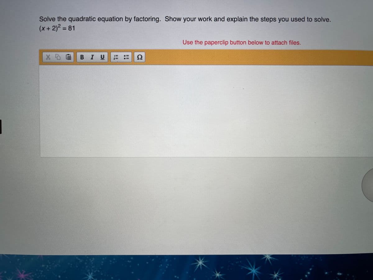 Solve the quadratic equation by factoring. Show your work and explain the steps you used to solve.
(x+2)² = 81
Use the paperclip button below to attach files.
BIU
